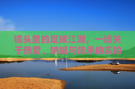镜头里的足球江湖,一场关于热爱、呐喊与传承的实拍集锦,镜头里的足球江湖,热爱、呐喊与传承的实拍史诗 镜头里的足球江湖,一场关于热爱、呐喊与传承的实拍集锦,镜头里的足球江湖,热爱、呐喊与传承的实拍史诗