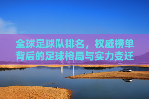 全球足球队排名，权威榜单背后的足球格局与实力变迁，全球足球队排名，权威榜单揭示的足球格局与实力变迁