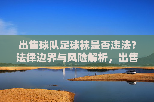出售球队足球袜是否违法？法律边界与风险解析，出售球队足球袜的法律边界与风险解析