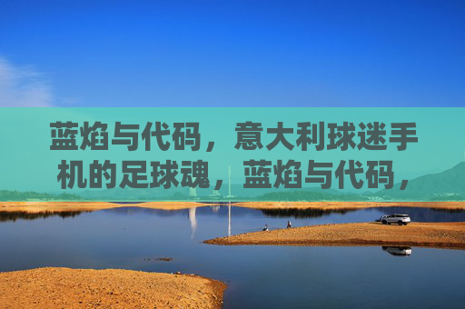 蓝焰与代码，意大利球迷手机的足球魂，蓝焰与代码，手机里的意大利足球魂
