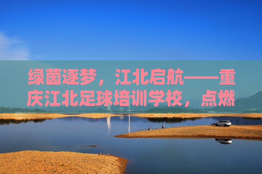 绿茵逐梦,江北启航——重庆江北足球培训学校,点燃青少年足球激情,绿茵逐梦,江北启航 绿茵逐梦,江北启航——重庆江北足球培训学校,点燃青少年足球激情,绿茵逐梦,江北启航