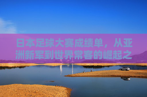 日本足球大赛成绩单，从亚洲新军到世界常客的崛起之路，日本足球崛起之路，从亚洲新军到世界常客