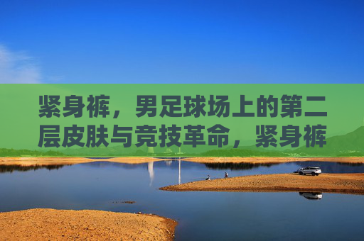 紧身裤，男足球场上的第二层皮肤与竞技革命，紧身裤，男足球场的第二层皮肤与竞技革命