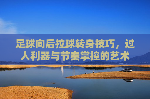 足球向后拉球转身技巧，过人利器与节奏掌控的艺术