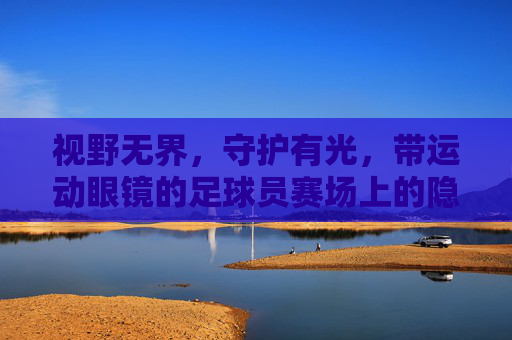 视野无界，守护有光，带运动眼镜的足球员赛场上的隐形翅膀，运动眼镜，足球员赛场的无界守护翼