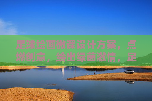足球绘画微课设计方案，点燃创意，绘出绿茵激情，足球绘画微课，绘绿茵激情，燃创意火花
