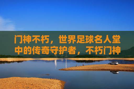 门神不朽,世界足球名人堂中的传奇守护者,不朽门神,世界足球名人堂的传奇守护者 门神不朽,世界足球名人堂中的传奇守护者,不朽门神,世界足球名人堂的传奇守护者