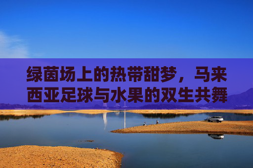绿茵场上的热带甜梦,马来西亚足球与水果的双生共舞 绿茵场上的热带甜梦,马来西亚足球与水果的双生共舞