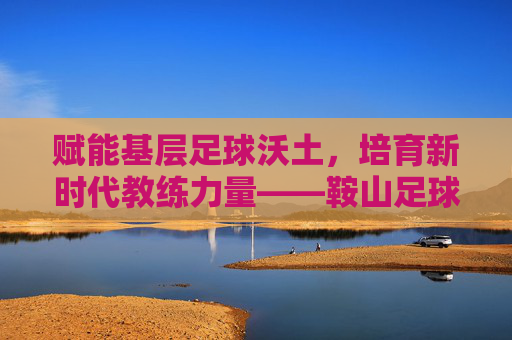 赋能基层足球沃土,培育新时代教练力量——鞍山足球教练员班正式启幕 赋能基层足球沃土,培育新时代教练力量——鞍山足球教练员班正式启幕