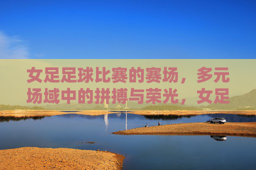 女足足球比赛的赛场,多元场域中的拼搏与荣光,女足赛场,多元场域的拼搏与荣光 女足足球比赛的赛场,多元场域中的拼搏与荣光,女足赛场,多元场域的拼搏与荣光