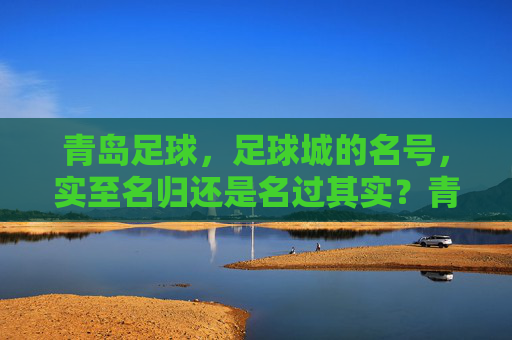 青岛足球，足球城的名号，实至名归还是名过其实？青岛足球城名号，实至名归还是名过其实？