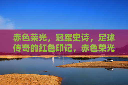 赤色荣光,冠军史诗,足球传奇的红色印记,赤色荣光,足球冠军的传奇史诗 赤色荣光,冠军史诗,足球传奇的红色印记,赤色荣光,足球冠军的传奇史诗