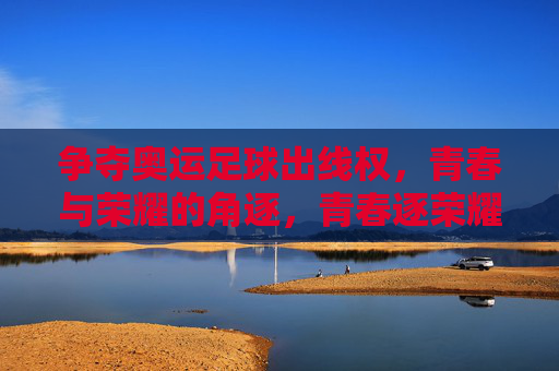 争夺奥运足球出线权,青春与荣耀的角逐,青春逐荣耀,奥运足球争出线 争夺奥运足球出线权,青春与荣耀的角逐,青春逐荣耀,奥运足球争出线