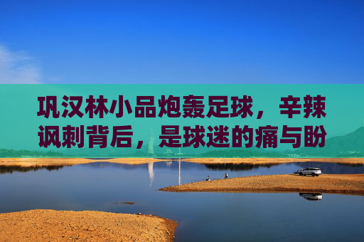 巩汉林小品炮轰足球,辛辣讽刺背后,是球迷的痛与盼?巩汉林小品炮轰足球,辛辣讽刺下的球迷痛与盼 巩汉林小品炮轰足球,辛辣讽刺背后,是球迷的痛与盼?巩汉林小品炮轰足球,辛辣讽刺下的球迷痛与盼