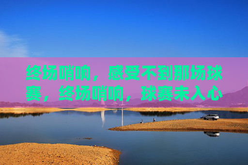 终场哨响,感受不到那场球赛,终场哨响,球赛未入心 终场哨响,感受不到那场球赛,终场哨响,球赛未入心