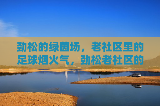 劲松的绿茵场,老社区里的足球烟火气,劲松老社区的足球烟火气 劲松的绿茵场,老社区里的足球烟火气,劲松老社区的足球烟火气