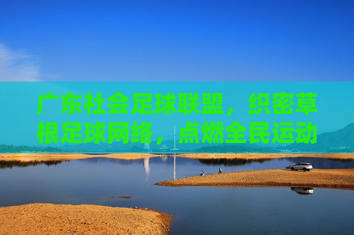 广东社会足球联盟，织密草根足球网络，点燃全民运动激情，广东社足联盟织密草根足球网 点燃全民运动激情