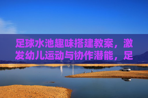 足球水池趣味搭建教案,激发幼儿运动与协作潜能,足球水池趣味搭建教案,激发幼儿运动与协作潜能 足球水池趣味搭建教案,激发幼儿运动与协作潜能,足球水池趣味搭建教案,激发幼儿运动与协作潜能