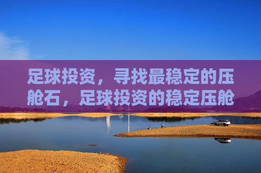 足球投资,寻找最稳定的压舱石,足球投资的稳定压舱石 足球投资,寻找最稳定的压舱石,足球投资的稳定压舱石