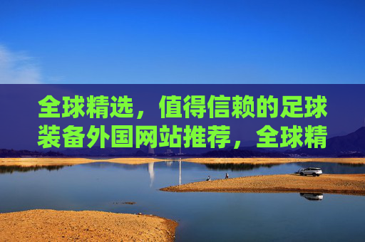 全球精选,值得信赖的足球装备外国网站推荐,全球精选,值得信赖的足球装备外国网站推荐 全球精选,值得信赖的足球装备外国网站推荐,全球精选,值得信赖的足球装备外国网站推荐