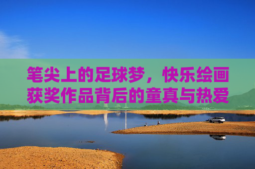 笔尖上的足球梦,快乐绘画获奖作品背后的童真与热爱,笔尖上的足球梦,童真与热爱 笔尖上的足球梦,快乐绘画获奖作品背后的童真与热爱,笔尖上的足球梦,童真与热爱