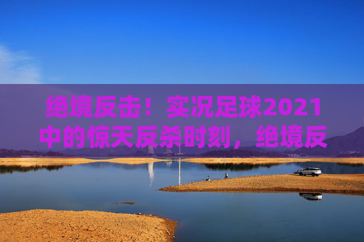 绝境反击！实况足球2021中的惊天反杀时刻，绝境反击！实况足球2021惊天反杀时刻