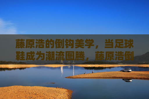 藤原浩的倒钩美学，当足球鞋成为潮流图腾，藤原浩倒钩美学，足球鞋的潮流图腾