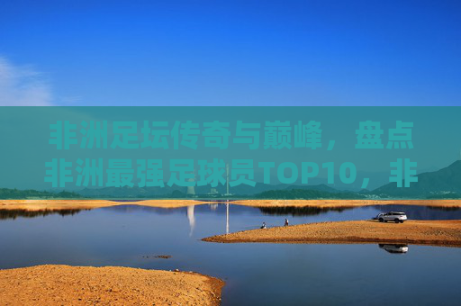 非洲足坛传奇与巅峰,盘点非洲最强足球员TOP10,非洲足坛巅峰传奇,最强球员TOP10 非洲足坛传奇与巅峰,盘点非洲最强足球员TOP10,非洲足坛巅峰传奇,最强球员TOP10