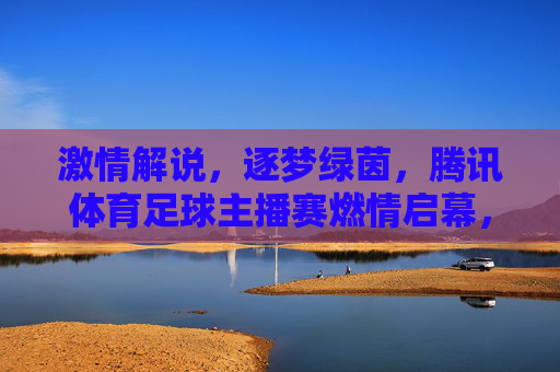 激情解说，逐梦绿茵，腾讯体育足球主播赛燃情启幕，腾讯体育足球主播赛激情启幕，逐梦绿茵声燃