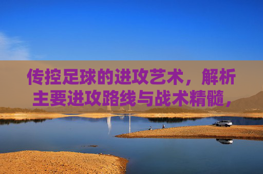 传控足球的进攻艺术，解析主要进攻路线与战术精髓，传控足球的进攻艺术，路线解析与战术精髓