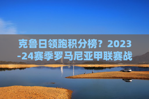 克鲁日领跑积分榜？2023-24赛季罗马尼亚甲联赛战绩解析，克鲁日领跑2023-24赛季罗马尼亚甲联赛战绩解析