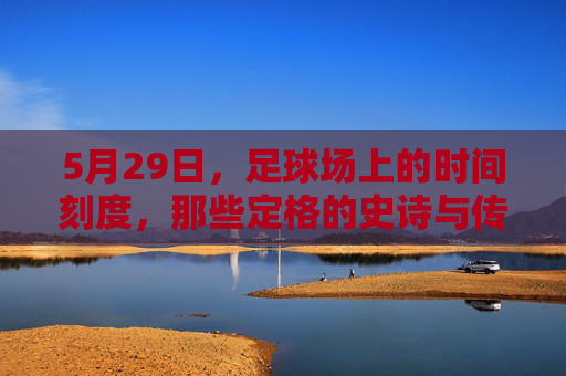 5月29日，足球场上的时间刻度，那些定格的史诗与传承，5月29日，足球史诗的刻度与传承