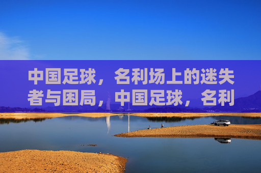 中国足球,名利场上的迷失者与困局,中国足球,名利场上的迷失困局 中国足球,名利场上的迷失者与困局,中国足球,名利场上的迷失困局