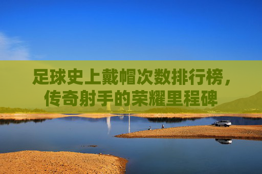 足球史上戴帽次数排行榜,传奇射手的荣耀里程碑 足球史上戴帽次数排行榜,传奇射手的荣耀里程碑