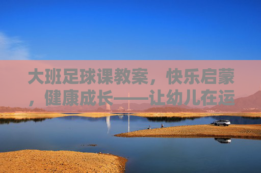 大班足球课教案，快乐启蒙，健康成长——让幼儿在运动中爱上足球，大班足球课教案，快乐启蒙促成长，运动中萌发足球爱
