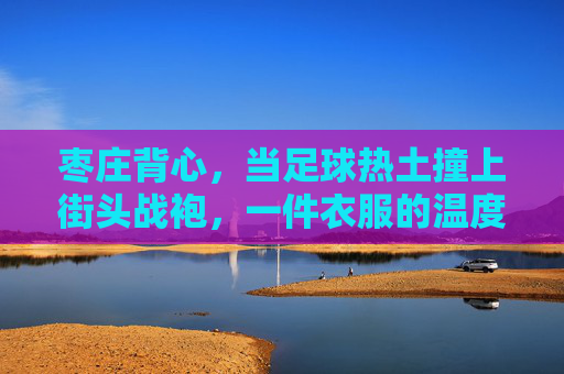 枣庄背心，当足球热土撞上街头战袍，一件衣服的温度与热爱