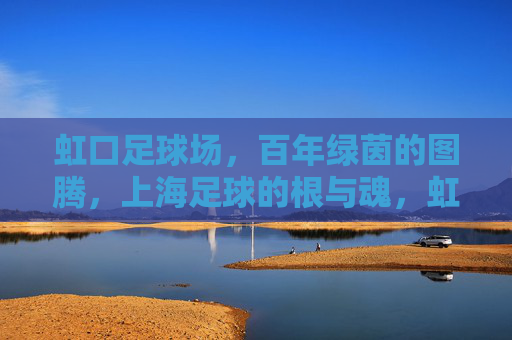 虹口足球场，百年绿茵的图腾，上海足球的根与魂，虹口足球场，百年绿茵图腾，上海足球根魂