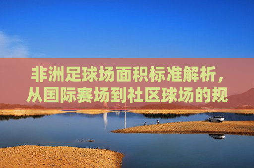 非洲足球场面积标准解析，从国际赛场到社区球场的规范与差异，非洲足球场面积标准，国际赛场与社区球场的规范及差异