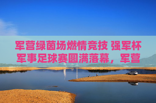 军营绿茵场燃情竞技 强军杯军事足球赛圆满落幕，军营燃情竞技强军杯军事足球赛圆满落幕