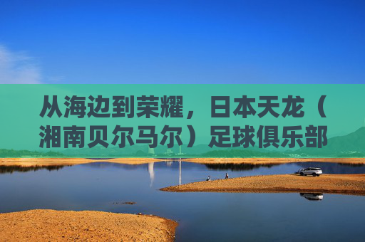 从海边到荣耀，日本天龙（湘南贝尔马尔）足球俱乐部的坚守之路，从海边到荣耀，日本天龙（湘南贝尔马尔）的坚守之路