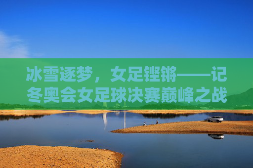 冰雪逐梦,女足铿锵——记冬奥会女足球决赛巅峰之战,冰雪逐梦,女足铿锵——冬奥决赛巅峰之战 冰雪逐梦,女足铿锵——记冬奥会女足球决赛巅峰之战,冰雪逐梦,女足铿锵——冬奥决赛巅峰之战