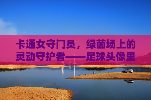 卡通女守门员,绿茵场上的灵动守护者——足球头像里的活力密码,卡通女守门员,足球头像里的灵动守护密码 卡通女守门员,绿茵场上的灵动守护者——足球头像里的活力密码,卡通女守门员,足球头像里的灵动守护密码