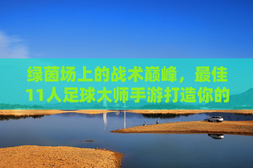 绿茵场上的战术巅峰,最佳11人足球大师手游打造你的传奇十一人,绿茵战术巅峰,打造你的传奇十一人手游 绿茵场上的战术巅峰,最佳11人足球大师手游打造你的传奇十一人,绿茵战术巅峰,打造你的传奇十一人手游