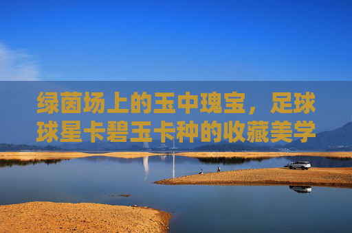绿茵场上的玉中瑰宝,足球球星卡碧玉卡种的收藏美学与市场热潮,足球碧玉卡种,绿茵场上的收藏美学与市场热潮 绿茵场上的玉中瑰宝,足球球星卡碧玉卡种的收藏美学与市场热潮,足球碧玉卡种,绿茵场上的收藏美学与市场热潮
