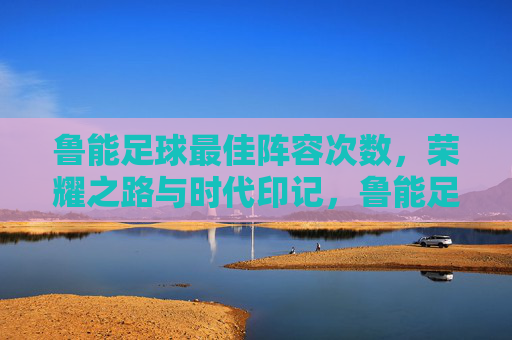鲁能足球最佳阵容次数,荣耀之路与时代印记,鲁能足球最佳阵容次数,荣耀之路的时代印记 鲁能足球最佳阵容次数,荣耀之路与时代印记,鲁能足球最佳阵容次数,荣耀之路的时代印记