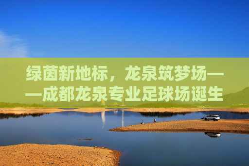 绿茵新地标,龙泉筑梦场——成都龙泉专业足球场诞生记,成都龙泉专业足球场诞生记 绿茵新地标,龙泉筑梦场——成都龙泉专业足球场诞生记,成都龙泉专业足球场诞生记