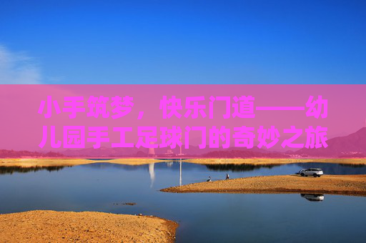 小手筑梦,快乐门道——幼儿园手工足球门的奇妙之旅,小手筑梦,快乐门趣——幼儿园手工足球门之旅 小手筑梦,快乐门道——幼儿园手工足球门的奇妙之旅,小手筑梦,快乐门趣——幼儿园手工足球门之旅