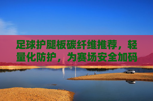 足球护腿板碳纤维推荐,轻量化防护,为赛场安全加码,足球护腿板碳纤维,轻量化防护,赛场安全加码 足球护腿板碳纤维推荐,轻量化防护,为赛场安全加码,足球护腿板碳纤维,轻量化防护,赛场安全加码