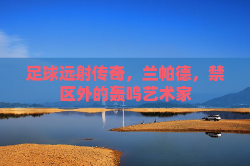 足球远射传奇,兰帕德,禁区外的轰鸣艺术家 足球远射传奇,兰帕德,禁区外的轰鸣艺术家
