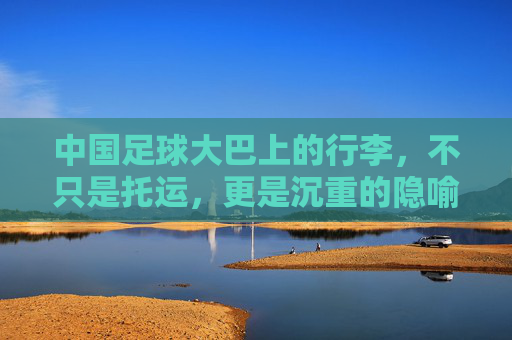 中国足球大巴上的行李,不只是托运,更是沉重的隐喻,大巴行李,中国足球的沉重隐喻 中国足球大巴上的行李,不只是托运,更是沉重的隐喻,大巴行李,中国足球的沉重隐喻